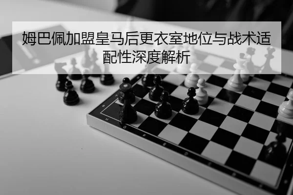 姆巴佩加盟皇马后更衣室地位与战术适配性深度解析