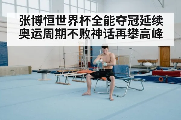 张博恒世界杯全能夺冠延续奥运周期不败神话再攀高峰