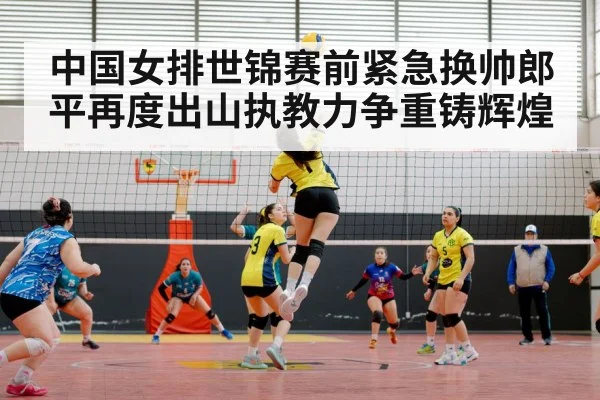 中国女排世锦赛前紧急换帅郎平再度出山执教力争重铸辉煌
