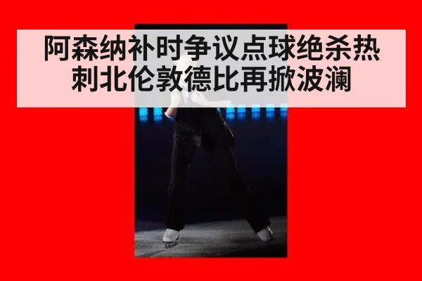 阿森纳补时争议点球绝杀热刺北伦敦德比再掀波澜