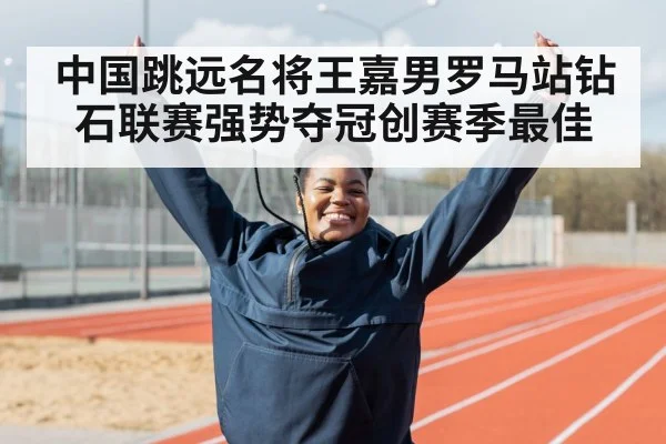 中国跳远名将王嘉男罗马站钻石联赛强势夺冠创赛季最佳