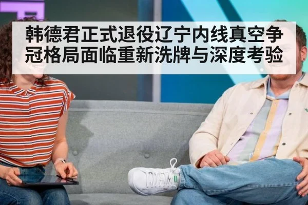 韩德君正式退役辽宁内线真空争冠格局面临重新洗牌与深度考验